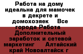  Работа на дому (идеальна для мамочек в декрете и домохозяек) - Все города Работа » Дополнительный заработок и сетевой маркетинг   . Алтайский край,Новоалтайск г.